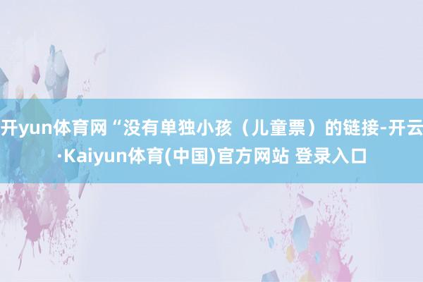 开yun体育网“没有单独小孩（儿童票）的链接-开云·Kaiyun体育(中国)官方网站 登录入口