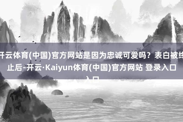 开云体育(中国)官方网站是因为忠诚可爱吗？表白被终止后-开云·Kaiyun体育(中国)官方网站 登录入口