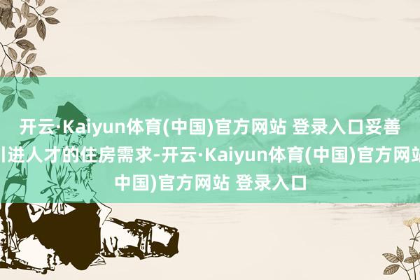 开云·Kaiyun体育(中国)官方网站 登录入口妥善解决各类引进人才的住房需求-开云·Kaiyun体育(中国)官方网站 登录入口