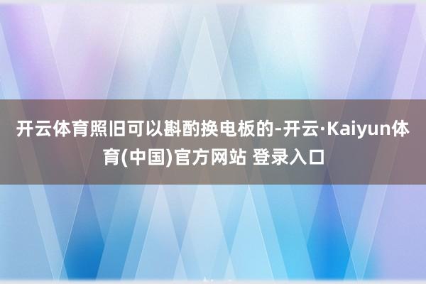 开云体育照旧可以斟酌换电板的-开云·Kaiyun体育(中国)官方网站 登录入口