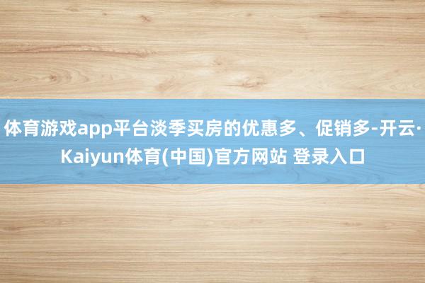 体育游戏app平台淡季买房的优惠多、促销多-开云·Kaiyun体育(中国)官方网站 登录入口