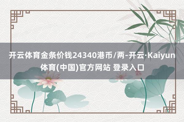 开云体育金条价钱24340港币/两-开云·Kaiyun体育(中国)官方网站 登录入口