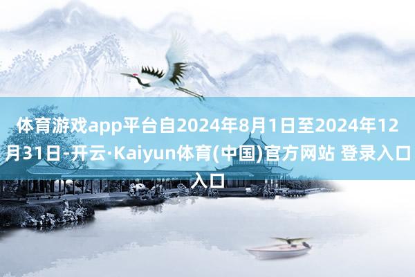 体育游戏app平台自2024年8月1日至2024年12月31日-开云·Kaiyun体育(中国)官方网站 登录入口