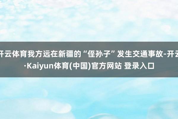 开云体育我方远在新疆的“侄孙子”发生交通事故-开云·Kaiyun体育(中国)官方网站 登录入口