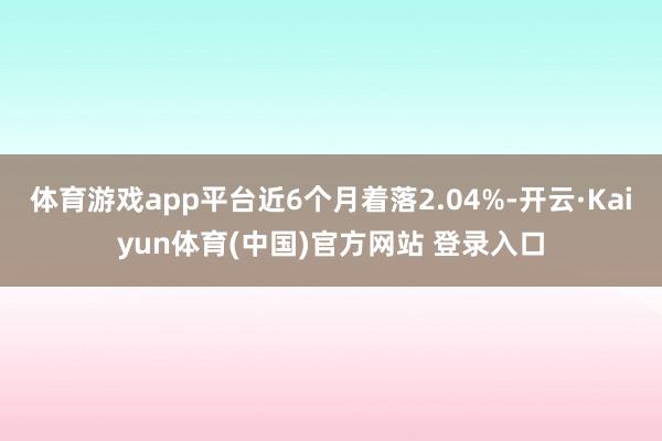 体育游戏app平台近6个月着落2.04%-开云·Kaiyun体育(中国)官方网站 登录入口