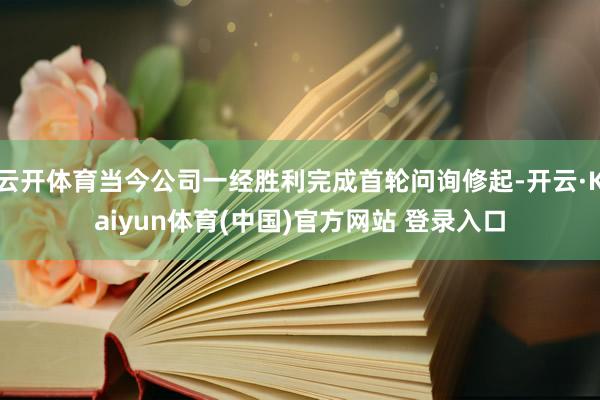 云开体育当今公司一经胜利完成首轮问询修起-开云·Kaiyun体育(中国)官方网站 登录入口