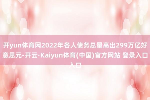 开yun体育网2022年各人债务总量高出299万亿好意思元-开云·Kaiyun体育(中国)官方网站 登录入口