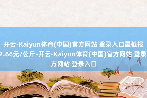 开云·Kaiyun体育(中国)官方网站 登录入口最低报价12.66元/公斤-开云·Kaiyun体育(中国)官方网站 登录入口