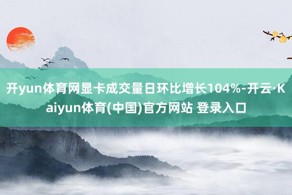 开yun体育网显卡成交量日环比增长104%-开云·Kaiyun体育(中国)官方网站 登录入口