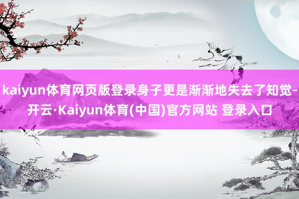 kaiyun体育网页版登录身子更是渐渐地失去了知觉-开云·Kaiyun体育(中国)官方网站 登录入口