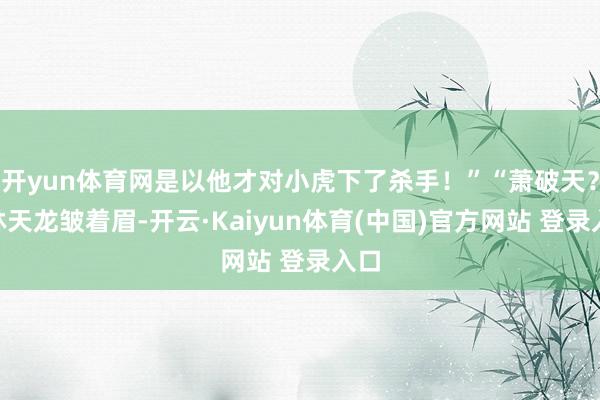 开yun体育网是以他才对小虎下了杀手！”“萧破天？”林天龙皱着眉-开云·Kaiyun体育(中国)官方网站 登录入口
