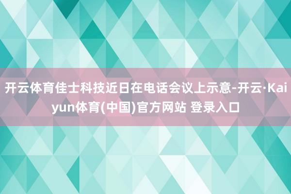 开云体育佳士科技近日在电话会议上示意-开云·Kaiyun体育(中国)官方网站 登录入口