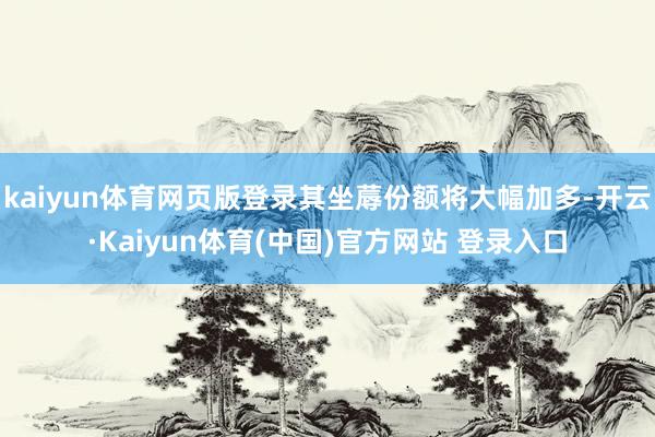 kaiyun体育网页版登录其坐蓐份额将大幅加多-开云·Kaiyun体育(中国)官方网站 登录入口