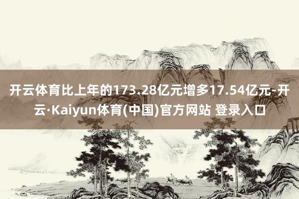 开云体育比上年的173.28亿元增多17.54亿元-开云·Kaiyun体育(中国)官方网站 登录入口