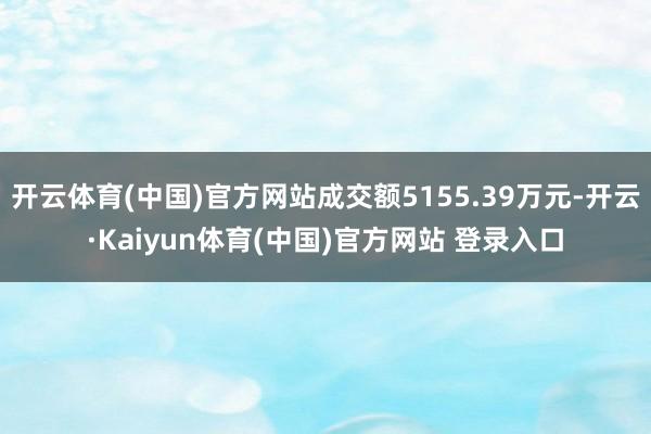 开云体育(中国)官方网站成交额5155.39万元-开云·Kaiyun体育(中国)官方网站 登录入口