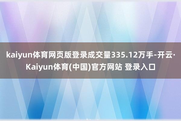 kaiyun体育网页版登录成交量335.12万手-开云·Kaiyun体育(中国)官方网站 登录入口