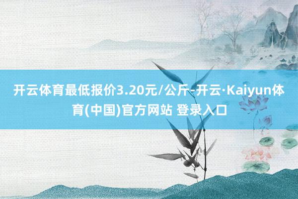 开云体育最低报价3.20元/公斤-开云·Kaiyun体育(中国)官方网站 登录入口