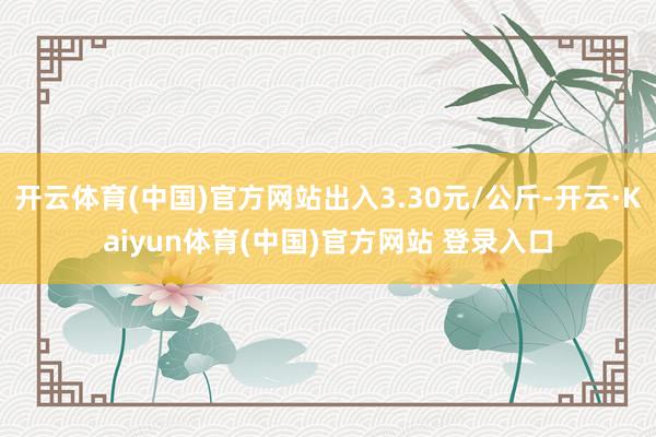 开云体育(中国)官方网站出入3.30元/公斤-开云·Kaiyun体育(中国)官方网站 登录入口