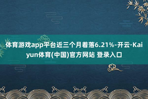 体育游戏app平台近三个月着落6.21%-开云·Kaiyun体育(中国)官方网站 登录入口