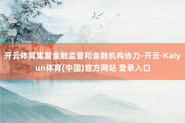 开云体育集聚金融监管和金融机构协力-开云·Kaiyun体育(中国)官方网站 登录入口