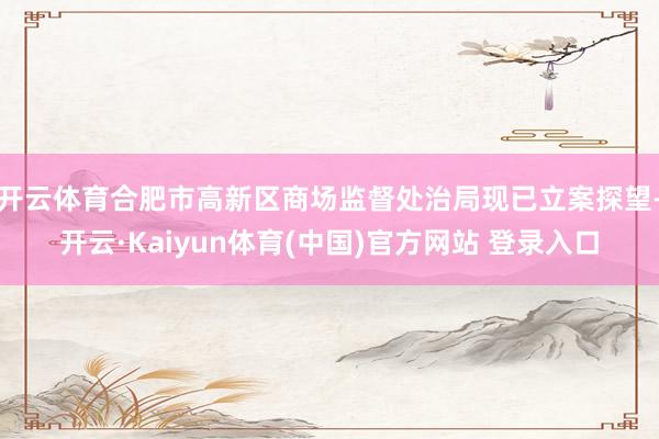 开云体育合肥市高新区商场监督处治局现已立案探望-开云·Kaiyun体育(中国)官方网站 登录入口