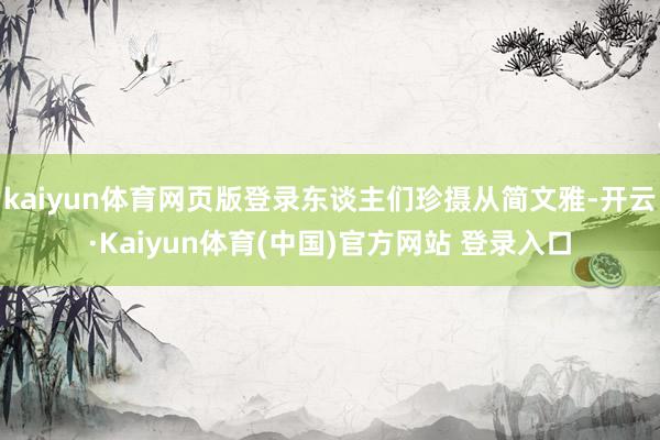 kaiyun体育网页版登录东谈主们珍摄从简文雅-开云·Kaiyun体育(中国)官方网站 登录入口