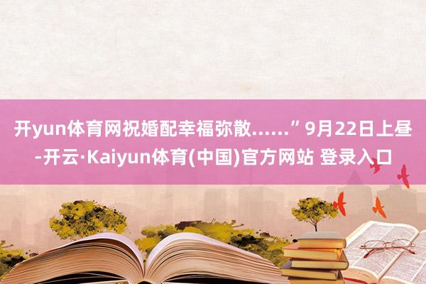 开yun体育网祝婚配幸福弥散......”9月22日上昼-开云·Kaiyun体育(中国)官方网站 登录入口