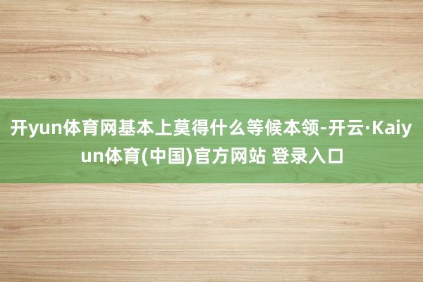 开yun体育网基本上莫得什么等候本领-开云·Kaiyun体育(中国)官方网站 登录入口