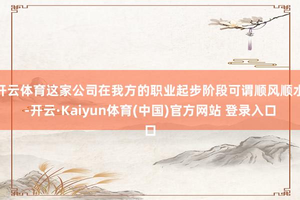 开云体育这家公司在我方的职业起步阶段可谓顺风顺水-开云·Kaiyun体育(中国)官方网站 登录入口
