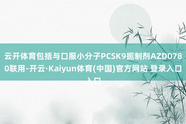 云开体育包括与口服小分子PCSK9扼制剂AZD0780联用-开云·Kaiyun体育(中国)官方网站 登录入口