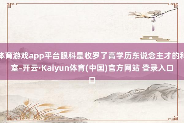 体育游戏app平台眼科是收罗了高学历东说念主才的科室-开云·Kaiyun体育(中国)官方网站 登录入口
