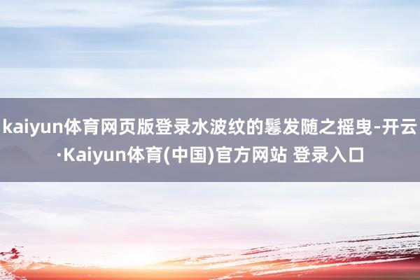 kaiyun体育网页版登录水波纹的鬈发随之摇曳-开云·Kaiyun体育(中国)官方网站 登录入口