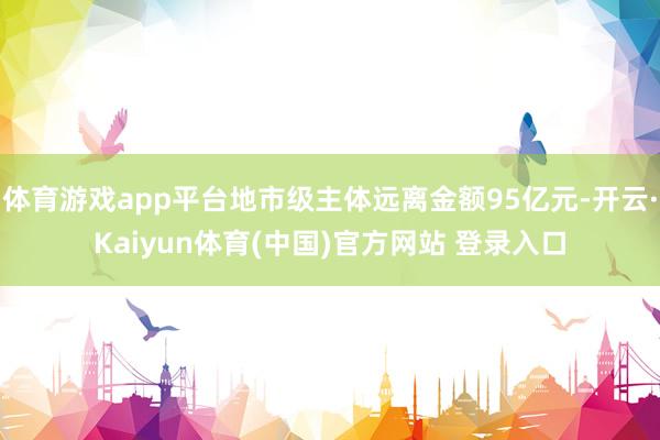 体育游戏app平台地市级主体远离金额95亿元-开云·Kaiyun体育(中国)官方网站 登录入口