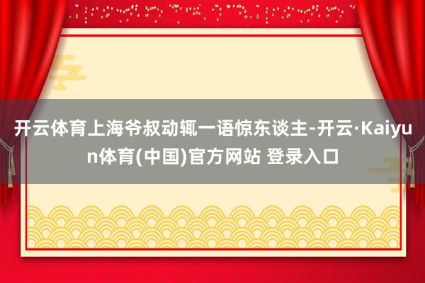 开云体育上海爷叔动辄一语惊东谈主-开云·Kaiyun体育(中国)官方网站 登录入口