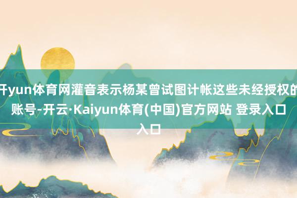 开yun体育网灌音表示杨某曾试图计帐这些未经授权的账号-开云·Kaiyun体育(中国)官方网站 登录入口