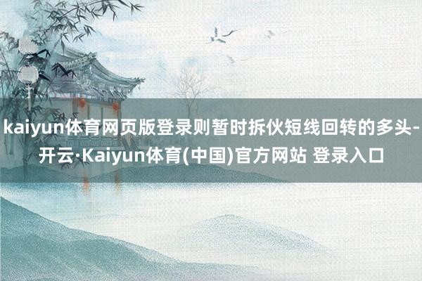 kaiyun体育网页版登录则暂时拆伙短线回转的多头-开云·Kaiyun体育(中国)官方网站 登录入口