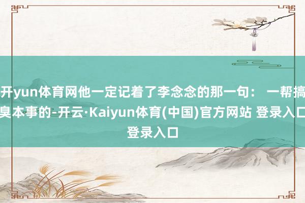 开yun体育网他一定记着了李念念的那一句： 一帮搞臭本事的-开云·Kaiyun体育(中国)官方网站 登录入口