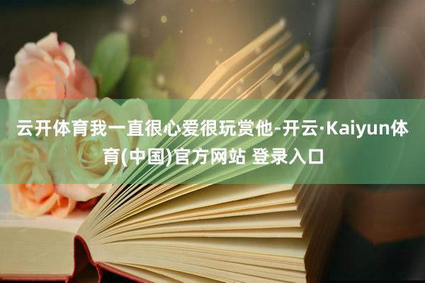 云开体育我一直很心爱很玩赏他-开云·Kaiyun体育(中国)官方网站 登录入口