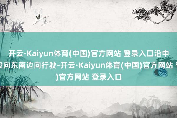 开云·Kaiyun体育(中国)官方网站 登录入口沿中正路一段向东南边向行驶-开云·Kaiyun体育(中国)官方网站 登录入口