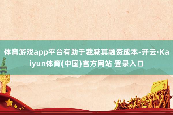 体育游戏app平台有助于裁减其融资成本-开云·Kaiyun体育(中国)官方网站 登录入口