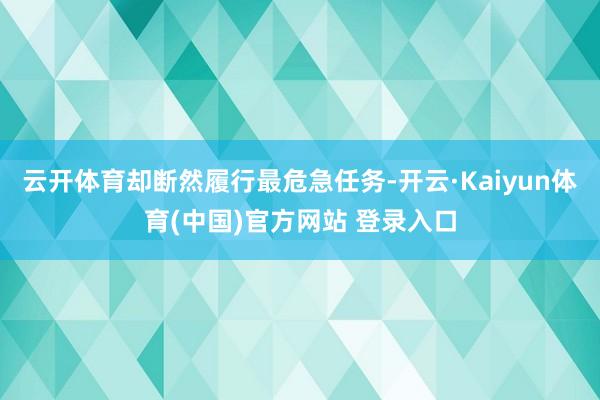 云开体育却断然履行最危急任务-开云·Kaiyun体育(中国)官方网站 登录入口