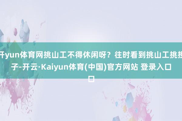 开yun体育网挑山工不得休闲呀？往时看到挑山工挑担子-开云·Kaiyun体育(中国)官方网站 登录入口