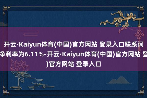 开云·Kaiyun体育(中国)官方网站 登录入口联系词客岁的净利率为6.11%-开云·Kaiyun体育(中国)官方网站 登录入口
