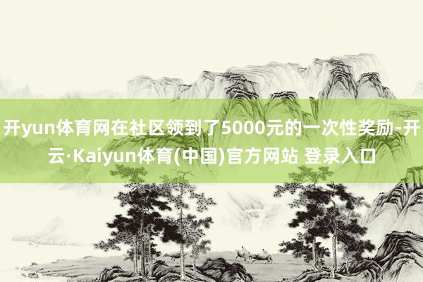 开yun体育网在社区领到了5000元的一次性奖励-开云·Kaiyun体育(中国)官方网站 登录入口