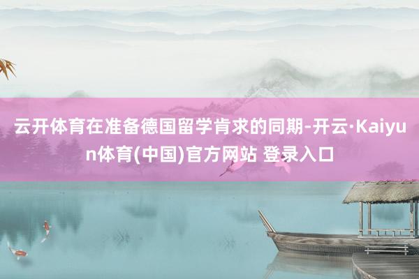 云开体育在准备德国留学肯求的同期-开云·Kaiyun体育(中国)官方网站 登录入口