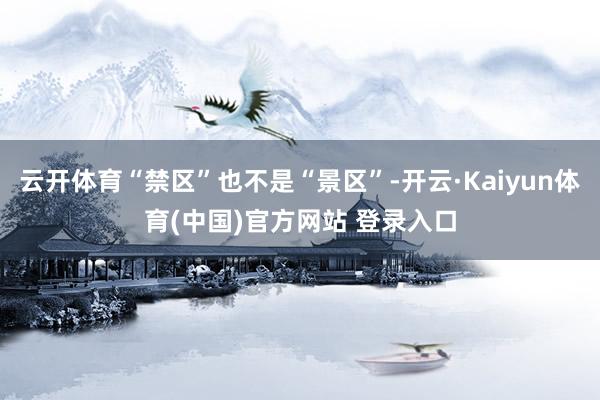 云开体育“禁区”也不是“景区”-开云·Kaiyun体育(中国)官方网站 登录入口