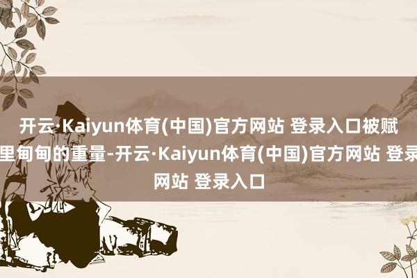 开云·Kaiyun体育(中国)官方网站 登录入口被赋予千里甸甸的重量-开云·Kaiyun体育(中国)官方网站 登录入口