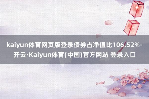 kaiyun体育网页版登录债券占净值比106.52%-开云·Kaiyun体育(中国)官方网站 登录入口
