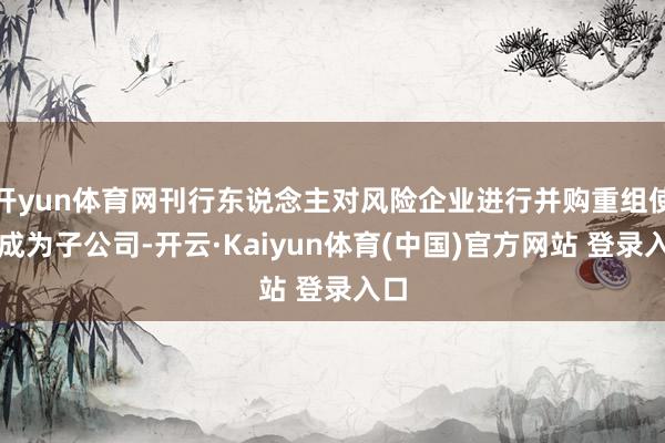 开yun体育网刊行东说念主对风险企业进行并购重组使其成为子公司-开云·Kaiyun体育(中国)官方网站 登录入口