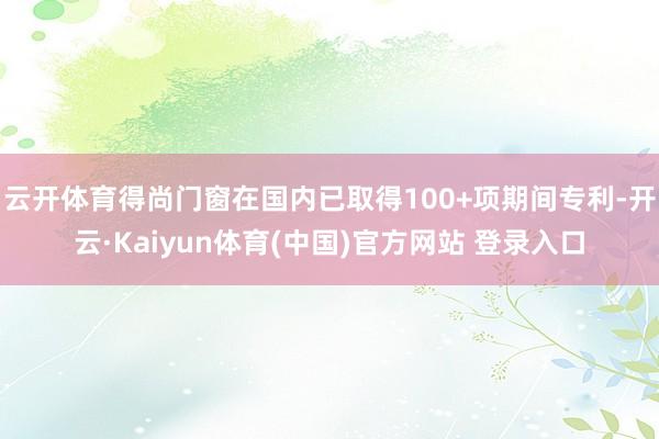 云开体育得尚门窗在国内已取得100+项期间专利-开云·Kaiyun体育(中国)官方网站 登录入口